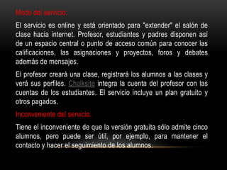 Modo del servicio:
El servicio es online y está orientado para "extender" el salón de
clase hacia internet. Profesor, estudiantes y padres disponen así
de un espacio central o punto de acceso común para conocer las
calificaciones, las asignaciones y proyectos, foros y debates
además de mensajes.
El profesor creará una clase, registrará los alumnos a las clases y
verá sus perfiles. Chalksite integra la cuenta del profesor con las
cuentas de los estudiantes. El servicio incluye un plan gratuito y
otros pagados.
Inconveniente del servicio.
Tiene el inconveniente de que la versión gratuita sólo admite cinco
alumnos, pero puede ser útil, por ejemplo, para mantener el
contacto y hacer el seguimiento de los alumnos.
 