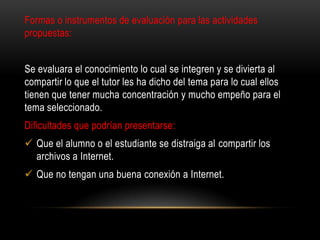 Formas o instrumentos de evaluación para las actividades
propuestas:
Se evaluara el conocimiento lo cual se integren y se divierta al
compartir lo que el tutor les ha dicho del tema para lo cual ellos
tienen que tener mucha concentración y mucho empeño para el
tema seleccionado.
Dificultades que podrían presentarse:
 Que el alumno o el estudiante se distraiga al compartir los
archivos a Internet.
 Que no tengan una buena conexión a Internet.
 