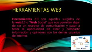 HERRAMIENTAS WEB
Herramientas 2.0 son aquellas surgidas de
la web2.0 o “Web Social” que nos permiten dejar
de ser un receptor de comunicación y pasar a
tener la oportunidad de crear y compartir
información y opiniones con los demás usuarios
de internet.
 
