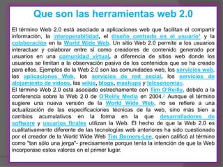 Que son las herramientas web 2.0
El término Web 2.0 está asociado a aplicaciones web que facilitan el compartir
información, la interoperabilidad, el diseño centrado en el usuario1 y la
colaboración en la World Wide Web. Un sitio Web 2.0 permite a los usuarios
interactuar y colaborar entre sí como creadores de contenido generado por
usuarios en una comunidad virtual, a diferencia de sitios web donde los
usuarios se limitan a la observación pasiva de los contenidos que se ha creado
para ellos. Ejemplos de la Web 2.0 son las comunidades web, los servicios web,
las aplicaciones Web, los servicios de red social, los servicios de
alojamiento de videos, las wikis, blogs, mashups y folcsonomías.
El término Web 2.0 está asociado estrechamente con Tim O'Reilly, debido a la
conferencia sobre la Web 2.0 de O'Reilly Media en 2004.2 Aunque el término
sugiere una nueva versión de la World Wide Web, no se refiere a una
actualización de las especificaciones técnicas de la web, sino más bien a
cambios acumulativos en la forma en la que desarrolladores de
software y usuarios finales utilizan la Web. El hecho de que la Web 2.0 es
cualitativamente diferente de las tecnologías web anteriores ha sido cuestionado
por el creador de la World Wide Web Tim Berners-Lee, quien calificó al término
como "tan sólo una jerga"- precisamente porque tenía la intención de que la Web
incorporase estos valores en el primer lugar.
 
