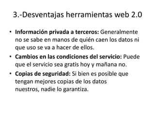 3.-Desventajas herramientas web 2.0
• Información privada a terceros: Generalmente
  no se sabe en manos de quién caen los datos ni
  que uso se va a hacer de ellos.
• Cambios en las condiciones del servicio: Puede
  que el servicio sea gratis hoy y mañana no.
• Copias de seguridad: Si bien es posible que
  tengan mejores copias de los datos
  nuestros, nadie lo garantiza.
 