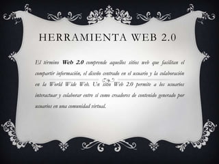 HERRAMIENTA WEB 2.0

El término Web 2.0 comprende aquellos sitios web que facilitan el
compartir información, el diseño centrado en el usuario y la colaboración
en la World Wide Web. Un sitio Web 2.0 permite a los usuarios
interactuar y colaborar entre sí como creadores de contenido generado por
usuarios en una comunidad virtual.
 
