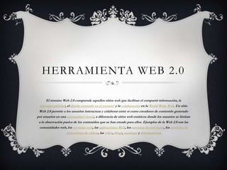 HERRAMIENTA WEB 2.0

       El término Web 2.0 comprende aquellos sitios web que facilitan el compartir información, la
  interoperabilidad, el diseño centrado en el usuario1 y la colaboración en la World Wide Web. Un sitio
 Web 2.0 permite a los usuarios interactuar y colaborar entre sí como creadores de contenido generado
por usuarios en una comunidad virtual, a diferencia de sitios web estáticos donde los usuarios se limitan
 a la observación pasiva de los contenidos que se han creado para ellos. Ejemplos de la Web 2.0 son las
 comunidades web, los servicios web, las aplicaciones Web, los servicios de red social, los servicios de
                    alojamiento de videos, las wikis, blogs, mashups y folcsonomías.
 