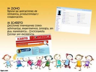 14. ZOHO
Reúne las aplicaciones de
ofimática, productividad y
colaboración.
15. ICARITO
Secciones interesantes como:
adivinanzas, experimentos, biología, len
gua, matemática... Enciclopedia
Escolar por excelencia.
 