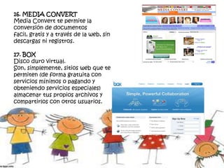 16. MEDIA CONVERT
Media Convert te permite la
conversión de documentos
facil, gratis y a través de la web, sin
descargas ni registros.
17. BOX
Disco duro virtual.
Son, simplemente, sitios web que te
permiten (de forma gratuita con
servicios mínimos o pagando y
obteniendo servicios especiales)
almacenar tus propios archivos y
compartirlos con otros usuarios.
 