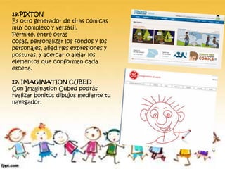 18.PIXTON
Es otro generador de tiras cómicas
muy completo y versátil.
Permite, entre otras
cosas, personalizar los fondos y los
personajes, añadirles expresiones y
posturas, y acercar o alejar los
elementos que conforman cada
escena.
19. IMAGINATION CUBED
Con Imagination Cubed podrás
realizar bonitos dibujos mediante tu
navegador.
 