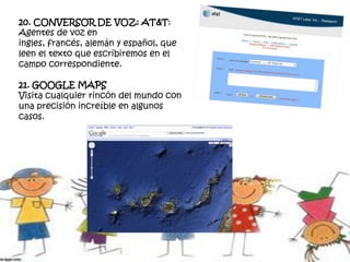 20. CONVERSOR DE VOZ: AT&T:
Agentes de voz en
ingles, francés, alemán y español, que
leen el texto que escribiremos en el
campo correspondiente.
21. GOOGLE MAPS
Visita cualquier rincón del mundo con
una precisión increíble en algunos
casos.
 