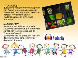 22. COOLIRIS
Buscador de imágenes con un aspecto
muy futurista y atractivo. Necesita
instalación, pero es gratuito y fácil de
instalar. Nos permite buscar
imágenes, vídeos en diferentes
buscadores.
23. AUDACITY
No es una herramienta de la web
2.0, pero hago mención a él porque me
parece muy interesante su uso en
Educación Infantil.
Es un programa de grabación y edición
de sonido digital para archivos de
diferentes formato.
 