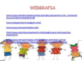 http://www.tendenciaseducativas.es/index.php?option=com_content&v
iew=article&id=50&Itemid=88
http://web20infantil.blogspot.com/
http://www.letrasanimadas.com/
http://www.plantillas-powerpoint.com/juegos-para-ninos-plantilla-
powerpoint
http://www.letrasanimadas.com/Imagenes-Animadas-Letras-
Brillantes/Animaciones-Mejores-Letras-Brillantes/index3.htm
 