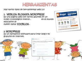Hay varios tipos de herramientas web 2.0
1. WEBLOG, BLOGGER, WORDPRESS
Es una pagina web con varios apuntes en un
orden cronológico inverso , en el mundo
educativo se
suelen llamar EDUBLOG .
2. WORDPRESS
Es un fantástico software para crear blog y es
gratuito en internet.
 