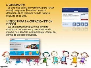 2. WIKISPACES:
Es una muy buena herramienta para hacer
trabajo en grupo. Permite compartir
documentos en internet y es de manera
gratuita en la web.
3. ISSUU PARA LA CREACION DE UN
E-BOOK
Es una herramienta que nos permite
compartir documentos y presentarlos de
manera muy sencilla y espectacular como: en
forma de un libro o cuento.
 