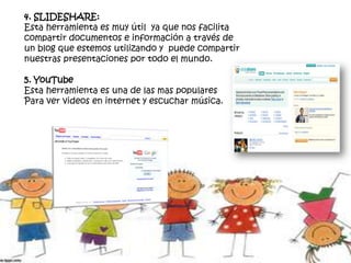 4. SLIDESHARE:
Esta herramienta es muy útil ya que nos facilita
compartir documentos e información a través de
un blog que estemos utilizando y puede compartir
nuestras presentaciones por todo el mundo.
5. YouTube
Esta herramienta es una de las mas populares
Para ver videos en internet y escuchar música.
 