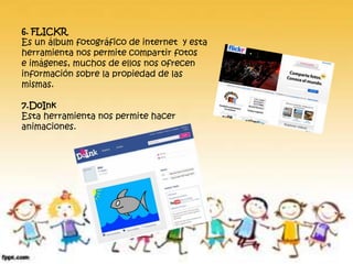 6. FLICKR
Es un álbum fotográfico de internet y esta
herramienta nos permite compartir fotos
e imágenes, muchos de ellos nos ofrecen
información sobre la propiedad de las
mismas.
7.DoInk
Esta herramienta nos permite hacer
animaciones.
 