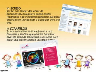10. SCRIBD
Scribd con iPaper del lector de
documentos, cualquiera puede cargar
fácilmente y de inmediato compartir sus obras
originales en Scribd.com o cualquier otro sitio
web.
11. SCRAPBLOG
Es una aplicación en línea gratuita muy
completa y sencilla que permite combinar
diversos tipos de elementos multimedia para
crear una presentación o un simple póster.
 