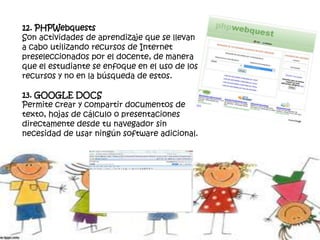 12. PHPWebquests
Son actividades de aprendizaje que se llevan
a cabo utilizando recursos de Internet
preseleccionados por el docente, de manera
que el estudiante se enfoque en el uso de los
recursos y no en la búsqueda de estos.
13. GOOGLE DOCS
Permite crear y compartir documentos de
texto, hojas de cálculo o presentaciones
directamente desde tu navegador sin
necesidad de usar ningún software adicional.
 