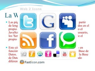 La Web Dinámica
 Las páginas dinámicas son páginas HTML generadas a partir

de lenguajes de programación (scripts) que son ejecutados en el
propio servidor web. A diferencia de otros scripts, como el
JavaScript, que se ejecutan en el propio navegador del usuario,
los 'Server Side' scripts generan un código HTML desde el
propio servidor web.
 Este código HTML puede ser modificado -por ejemplo- en

función de una petición realizada por el usuario en una Base de
Datos. Dependiendo de los resultados de la consulta en la Base
de Datos, se generará un código HTML u otro, mostrando
diferentes contenidos.

 