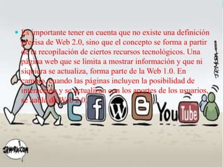  Es importante tener en cuenta que no existe una definición

precisa de Web 2.0, sino que el concepto se forma a partir
de la recopilación de ciertos recursos tecnológicos. Una
página web que se limita a mostrar información y que ni
siquiera se actualiza, forma parte de la Web 1.0. En
cambio, cuando las páginas incluyen la posibilidad de
interacción y se actualizan con los aportes de los usuarios,
se habla de Web 2.0.

 