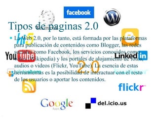 Tipos de paginas 2.0
 La Web 2.0, por lo tanto, está formada por las plataformas

para publicación de contenidos como Blogger, las redes
sociales como Facebook, los servicios conocidos como
wikis (Wikipedia) y los portales de alojamiento de fotos,
audios o videos (Flickr, YouTube). La esencia de estas
herramientas es la posibilidad de interactuar con el resto
de los usuarios o aportar los contenidos.

 