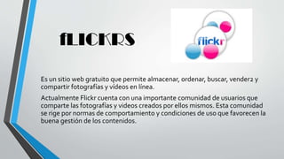 fLICKRS
Es un sitio web gratuito que permite almacenar, ordenar, buscar, vender2 y
compartir fotografías y vídeos en línea.
Actualmente Flickr cuenta con una importante comunidad de usuarios que
comparte las fotografías y videos creados por ellos mismos. Esta comunidad
se rige por normas de comportamiento y condiciones de uso que favorecen la
buena gestión de los contenidos.
 
