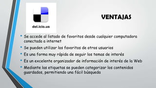 VENTAJAS
• Se accede al listado de favoritos desde cualquier computadora
conectada a internet
• Se pueden utilizar los favoritos de otros usuarios
• Es una forma muy rápida de seguir los temas de interés
• Es un excelente organizador de información de interés de la Web
• Mediante las etiquetas se pueden categorizar los contenidos
guardados, permitiendo una fácil búsqueda
 