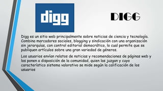DIGG
Digg es un sitio web principalmente sobre noticias de ciencia y tecnología.
Combina marcadores sociales, blogging y sindicación con una organización
sin jerarquías, con control editorial democrático, lo cual permite que se
publiquen artículos sobre una gran variedad de géneros.
Los usuarios envían relatos de noticias y recomendaciones de páginas web y
los ponen a disposición de la comunidad, quien las juzgan y cuyo
característico sistema valorativo se mide según la calificación de los
usuarios
 