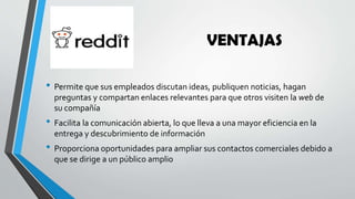 VENTAJAS
• Permite que sus empleados discutan ideas, publiquen noticias, hagan
preguntas y compartan enlaces relevantes para que otros visiten la web de
su compañía
• Facilita la comunicación abierta, lo que lleva a una mayor eficiencia en la
entrega y descubrimiento de información
• Proporciona oportunidades para ampliar sus contactos comerciales debido a
que se dirige a un público amplio
 