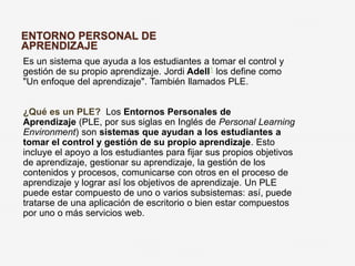 ENTORNO PERSONAL DE 
APRENDIZAJE 
Es un sistema que ayuda a los estudiantes a tomar el control y 
gestión de su propio aprendizaje. Jordi Adell1 los define como 
"Un enfoque del aprendizaje". También llamados PLE. 
¿Qué es un PLE? Los Entornos Personales de 
Aprendizaje (PLE, por sus siglas en Inglés de Personal Learning 
Environment) son sistemas que ayudan a los estudiantes a 
tomar el control y gestión de su propio aprendizaje. Esto 
incluye el apoyo a los estudiantes para fijar sus propios objetivos 
de aprendizaje, gestionar su aprendizaje, la gestión de los 
contenidos y procesos, comunicarse con otros en el proceso de 
aprendizaje y lograr así los objetivos de aprendizaje. Un PLE 
puede estar compuesto de uno o varios subsistemas: así, puede 
tratarse de una aplicación de escritorio o bien estar compuestos 
por uno o más servicios web. 
 