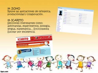 14. ZOHO 
Reúne las aplicaciones de ofimática, 
productividad y colaboración. 
15. ICARITO 
Secciones interesantes como: 
adivinanzas, experimentos, biología, 
lengua, matemática... Enciclopedia 
Escolar por excelencia. 
 