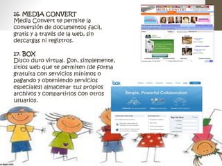 16. MEDIA CONVERT 
Media Convert te permite la 
conversión de documentos facil, 
gratis y a través de la web, sin 
descargas ni registros. 
17. BOX 
Disco duro virtual. Son, simplemente, 
sitios web que te permiten (de forma 
gratuita con servicios mínimos o 
pagando y obteniendo servicios 
especiales) almacenar tus propios 
archivos y compartirlos con otros 
usuarios. 
 