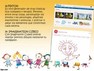 18.PIXTON 
Es otro generador de tiras cómicas 
muy completo y versátil. Permite, 
entre otras cosas, personalizar los 
fondos y los personajes, añadirles 
expresiones y posturas, y acercar o 
alejar los elementos que conforman 
cada escena. 
19. IMAGINATION CUBED 
Con Imagination Cubed podrás 
realizar bonitos dibujos mediante tu 
navegador. 
 