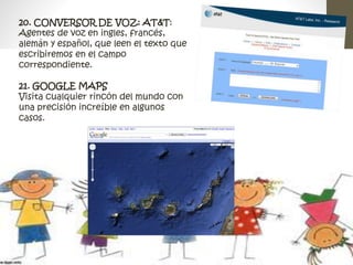 20. CONVERSOR DE VOZ: AT&T: 
Agentes de voz en ingles, francés, 
alemán y español, que leen el texto que 
escribiremos en el campo 
correspondiente. 
21. GOOGLE MAPS 
Visita cualquier rincón del mundo con 
una precisión increíble en algunos 
casos. 
 