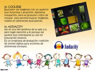 22. COOLIRIS 
Buscador de imágenes con un aspecto 
muy futurista y atractivo. Necesita 
instalación, pero es gratuito y fácil de 
instalar. Nos permite buscar imágenes, 
vídeos en diferentes buscadores. 
23. AUDACITY 
No es una herramienta de la web 2.0, 
pero hago mención a él porque me 
parece muy interesante su uso en 
Educación Infantil. 
Es un programa de grabación y edición 
de sonido digital para archivos de 
diferentes formato. 
 