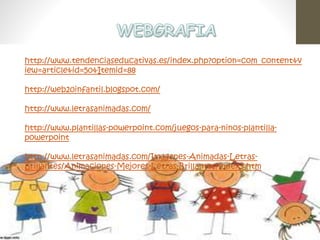 http://www.tendenciaseducativas.es/index.php?option=com_content&v 
iew=article&id=50&Itemid=88 
http://web20infantil.blogspot.com/ 
http://www.letrasanimadas.com/ 
http://www.plantillas-powerpoint.com/juegos-para-ninos-plantilla-powerpoint 
http://www.letrasanimadas.com/Imagenes-Animadas-Letras- 
Brillantes/Animaciones-Mejores-Letras-Brillantes/index3.htm 
 
