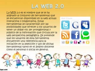 La WEB 2.0 es el nombre que se le ha 
asignado al conjunto de herramientas que 
se encuentran disponibles en la web actual: 
interactiva y colaborativa. Estas 
herramientas se caracterizan por las 
posibilidades que ofrecen a los usuarios de 
tener un doble rol: ser protagonistas y 
público de la información que circula por la 
web perspectiva pedagógica. Se pretende 
que los usuarios de esta herramienta 
encuentren una referencia para la 
iniciación en la selección y uso de dichas 
herramientas tanto en el ámbito docente 
como el personal o social en general. 
 