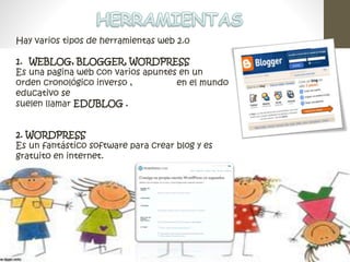 Hay varios tipos de herramientas web 2.0 
1. WEBLOG, BLOGGER, WORDPRESS 
Es una pagina web con varios apuntes en un 
orden cronológico inverso , en el mundo 
educativo se 
suelen llamar EDUBLOG . 
2. WORDPRESS 
Es un fantástico software para crear blog y es 
gratuito en internet. 
 