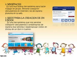 2. WIKISPACES: 
Es una muy buena herramienta para hacer 
trabajo en grupo. Permite compartir 
documentos en internet y es de manera 
gratuita en la web. 
3. ISSUU PARA LA CREACION DE UN 
E-BOOK 
Es una herramienta que nos permite 
compartir documentos y presentarlos de 
manera muy sencilla y espectacular como: en 
forma de un libro o cuento. 
 