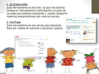 4. SLIDESHARE: 
Esta herramienta es muy útil ya que nos facilita 
compartir documentos e información a través de 
un blog que estemos utilizando y puede compartir 
nuestras presentaciones por todo el mundo. 
5. YouTube 
Esta herramienta es una de las mas populares 
Para ver videos en internet y escuchar música. 
 
