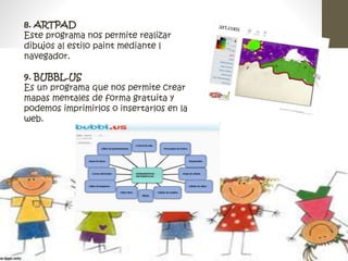 8. ARTPAD 
Este programa nos permite realizar 
dibujos al estilo paint mediante l 
navegador. 
9. BUBBL.US 
Es un programa que nos permite crear 
mapas mentales de forma gratuita y 
podemos imprimirlos o insertarlos en la 
web. 
 