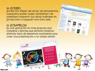 10. SCRIBD 
Scribd con iPaper del lector de documentos, 
cualquiera puede cargar fácilmente y de 
inmediato compartir sus obras originales en 
Scribd.com o cualquier otro sitio web. 
11. SCRAPBLOG 
Es una aplicación en línea gratuita muy 
completa y sencilla que permite combinar 
diversos tipos de elementos multimedia para 
crear una presentación o un simple póster. 
 