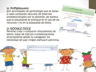 12. PHPWebquests 
Son actividades de aprendizaje que se llevan 
a cabo utilizando recursos de Internet 
preseleccionados por el docente, de manera 
que el estudiante se enfoque en el uso de los 
recursos y no en la búsqueda de estos. 
13. GOOGLE DOCS 
Permite crear y compartir documentos de 
texto, hojas de cálculo o presentaciones 
directamente desde tu navegador sin 
necesidad de usar ningún software adicional. 
 