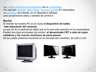 La unidad central de procesamiento de un computador.
Por ejemplo: teclado, raton óptico, escáner, joystick En informática,
un periférico de entrada, es un dispositivo utilizado
para proporcionar datos y señales de control a
Monitor
El monitor de nuestra PC es sin duda el dispositivo de salida
más importante del conjunto,
ya que sin él no podríamos saber qué es lo que está pasando en la computadora.
Existen dos tipos principales de monitor, el denominado CRT o tubo de rayos
catódicos y los nuevos monitores de panel planos,
de los cuales podemos encontrar en el mercado dos variantes, de LED o LCD.
 