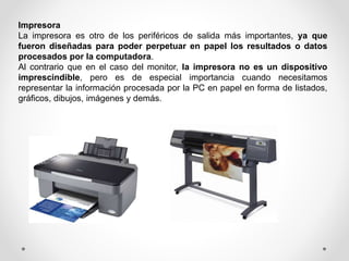 Impresora
La impresora es otro de los periféricos de salida más importantes, ya que
fueron diseñadas para poder perpetuar en papel los resultados o datos
procesados por la computadora.
Al contrario que en el caso del monitor, la impresora no es un dispositivo
imprescindible, pero es de especial importancia cuando necesitamos
representar la información procesada por la PC en papel en forma de listados,
gráficos, dibujos, imágenes y demás.
 