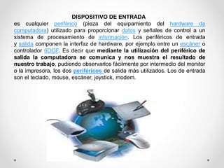 DISPOSITIVO DE ENTRADA
es cualquier periférico (pieza del equipamiento del hardware de
computadora) utilizado para proporcionar datos y señales de control a un
sistema de procesamiento de información. Los periféricos de entrada
y salida componen la interfaz de hardware, por ejemplo entre un escáner o
controlador 6DOF. Es decir que mediante la utilización del periférico de
salida la computadora se comunica y nos muestra el resultado de
nuestro trabajo, pudiendo observarlos fácilmente por intermedio del monitor
o la impresora, los dos periféricos de salida más utilizados. Los de entrada
son el teclado, mouse, escáner, joystick, modem.
 