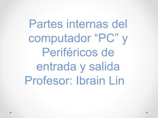 Partes internas del
computador “PC” y
Periféricos de
entrada y salida
Profesor: Ibrain Lin
 