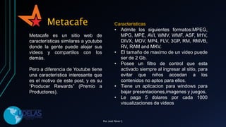 Metacafe
Metacafe es un sitio web de
características similares a youtube
donde la gente puede alojar sus
videos y compartilos con los
demás.
Pero a diferencia de Youtube tiene
una característica interesante que
es el motivo de este post, y es su
“Producer Rewards” (Premio a
Productores).
Caracteristicas
• Admite los siguientes formatos:MPEG,
MPG, MPE, AVI, WMV, WMF, ASF, M1V,
DIVX, MOV, MP4, FLV, 3GP, RM, RMVB,
RV, RAM and MKV.
• El tamaño de maximo de un video puede
ser de 2 Gb.
• Posee un filtro de control que esta
activado siempre al ingresar al sitio, para
evitar que niños accedan a los
contenidos no aptos para ellos.
• Tiene un aplicacion para windows para
bajar presentaciones,imagenes y juegos.
• Le paga 5 dolares por cada 1000
visualizaciones de videos
Por. José Pérez C.
 
