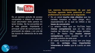 Es un servicio gratuito de acceso
compartido a vídeos en internet,
cuyo abrumador éxito parece no
tener límites. Se ha convertido en
el más grande, importante y
principal canal de comunicación y
promoción de videos, y en uno de
los iconos de referencia de la web
social.
Las razones fundamentales de por qué
YouTube aguarda tanto potencial a nivel
profesional se resumen en lo siguiente:
 Es un canal mucho más efectivo que los
canales basados en texto (blogs, etc.),
especialmente en lo que se refiere a las
tasas de conversión.
 Lo anterior hace que en YouTube haya
menos competencia que en los otros
medios de Internet (blogs, redes sociales,
etc.), de hecho hay mucho menos
competencia como puedes ver en el
ejemplo práctico de este post.
 El medio audiovisual cuenta con una larga
lista de ventajas muy importantes
inherentes al medio que te cuento en este
post.
Por. José Pérez C.
 