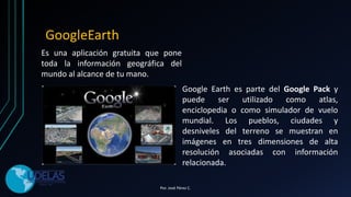 Es una aplicación gratuita que pone
toda la información geográfica del
mundo al alcance de tu mano.
GoogleEarth
Google Earth es parte del Google Pack y
puede ser utilizado como atlas,
enciclopedia o como simulador de vuelo
mundial. Los pueblos, ciudades y
desniveles del terreno se muestran en
imágenes en tres dimensiones de alta
resolución asociadas con información
relacionada.
Por. José Pérez C.
 