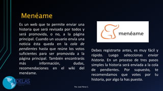 Es un web que te permite enviar una
historia que será revisada por todos y
será promovida, o no, a la página
principal. Cuando un usuario envía una
noticia ésta queda en la cola de
pendientes hasta que reúne los votos
suficientes para ser promovida a la
página principal. También encontrarás
más información, dudas,
recomendaciones en el wiki del
menéame.
Menéame
Debes registrarte antes, es muy fácil y
rápido. Luego seleccionas enviar
historia. En un proceso de tres pasos
simples la historia será enviada a la cola
de pendientes. Por supuesto, te
recomendamos que votes por tu
historia, por algo la has puesto.
Por. José Pérez C.
 