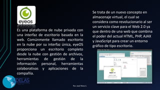 Es una plataforma de nube privada con
una interfaz de escritorio basada en la
web. Comúnmente llamado escritorio
en la nube por su interfaz única, eyeOS
proporciona un escritorio completo
desde la nube con gestión de archivos,
herramientas de gestión de la
información personal, herramientas
colaborativas y aplicaciones de la
compañía.
Se trata de un nuevo concepto en
almacenaje virtual, el cual se
considera como revolucionario al ser
un servicio clave para el Web 2.0 ya
que dentro de una web que combina
el poder del actual HTML, PHP, AJAX
y JavaScript para crear un entorno
gráfico de tipo escritorio.
Por. José Pérez C.
 
