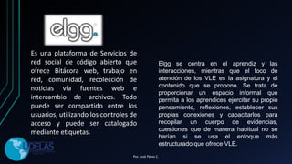 Es una plataforma de Servicios de
red social de código abierto que
ofrece Bitácora web, trabajo en
red, comunidad, recolección de
noticias vía fuentes web e
intercambio de archivos. Todo
puede ser compartido entre los
usuarios, utilizando los controles de
acceso y puede ser catalogado
mediante etiquetas.
Elgg se centra en el aprendiz y las
interacciones, mientras que el foco de
atención de los VLE es la asignatura y el
contenido que se propone. Se trata de
proporcionar un espacio informal que
permita a los aprendices ejercitar su propio
pensamiento, reflexiones, establecer sus
propias conexiones y capacitarlos para
recopilar un cuerpo de evidencias,
cuestiones que de manera habitual no se
harían si se usa el enfoque más
estructurado que ofrece VLE.
Por. José Pérez C.
 